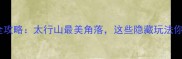 峰峰旅游全攻略太行山最美角落这些隐藏玩法你知道吗