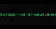 半坡国际艺术区绝美打卡攻略这5个隐藏玩法让旅行值回票价