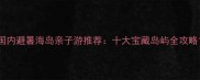 国内避暑海岛亲子游推荐十大宝藏岛屿全攻略