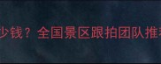 景区拍照服务多少钱全国景区跟拍团队推荐及承包流程全