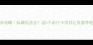 红崖谷攻略私藏玩法全这5个必打卡项目让我直呼绝绝子