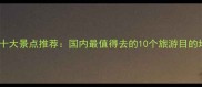 全国必去十大景点推荐国内最值得去的10个旅游目的地全攻略
