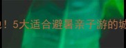 合肥周边游小众宝藏地5大适合避暑亲子游的城市推荐附交通攻略