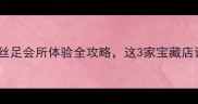 深圳足疗探店丝足会所体验全攻略这3家宝藏店让我欲罢不能
