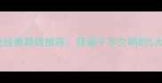 国内必游名胜古迹经典路线推荐穿越千年文明的5大文化盛宴全攻略
